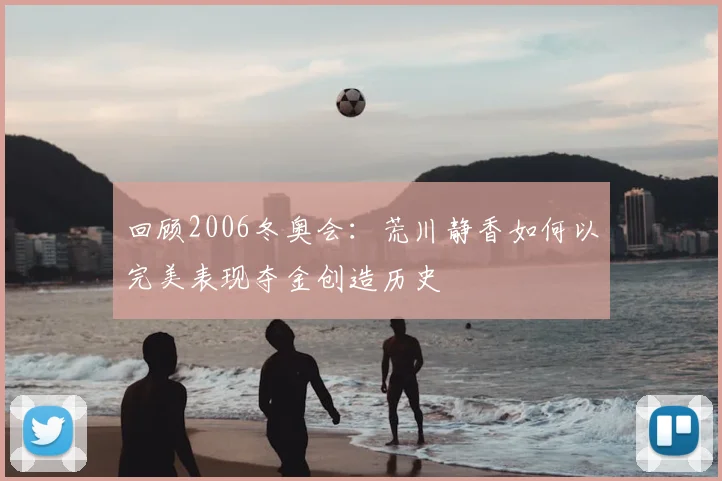 回顾2006冬奥会：荒川静香如何以完美表现夺金创造历史