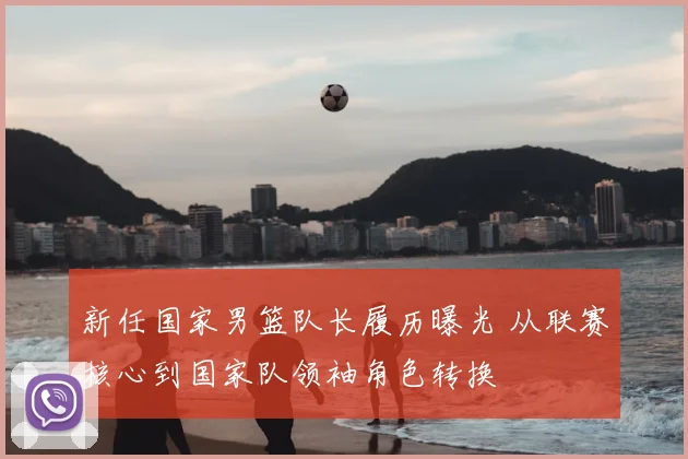 新任国家男篮队长履历曝光 从联赛核心到国家队领袖角色转换