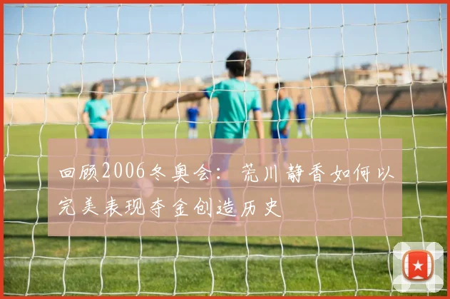 回顾2006冬奥会：荒川静香如何以完美表现夺金创造历史