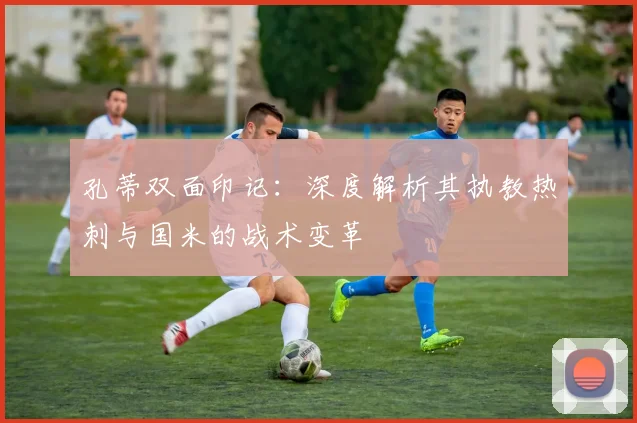 孔蒂双面印记：深度解析其执教热刺与国米的战术变革