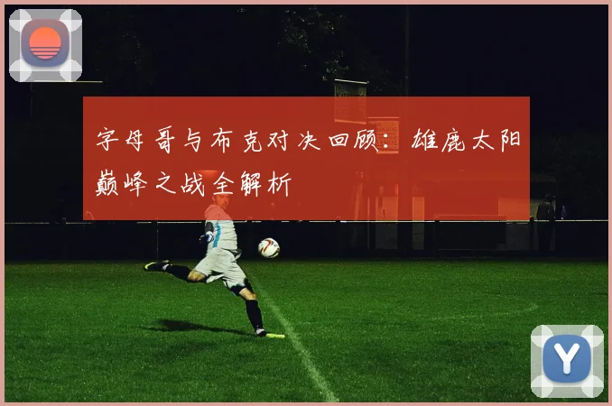 字母哥与布克对决回顾：雄鹿太阳巅峰之战全解析