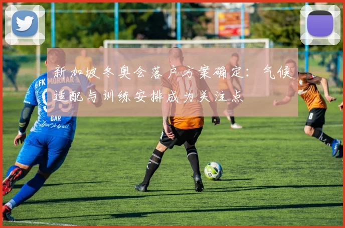 新加坡冬奥会落户方案确定：气候适配与训练安排成为关注点