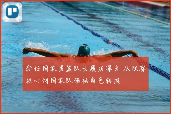 新任国家男篮队长履历曝光 从联赛核心到国家队领袖角色转换