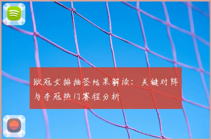 欧冠女排抽签结果解读：关键对阵与夺冠热门赛程分析