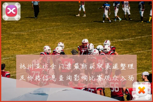 杭州亚运会门票最新获取渠道整理及价格信息查询影响比赛观众入场安排